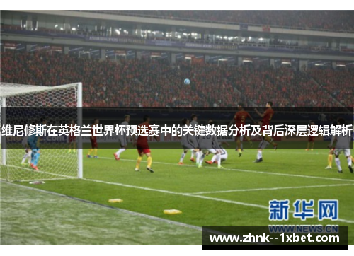 维尼修斯在英格兰世界杯预选赛中的关键数据分析及背后深层逻辑解析 维尼修斯在英格兰世界杯预选赛中的关键数据分析及背后深层逻辑解析