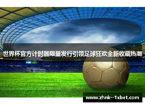 世界杯官方计时器限量发行引领足球狂欢全新收藏热潮 世界杯官方计时器限量发行引领足球狂欢全新收藏热潮