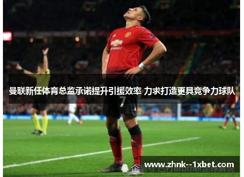曼联新任体育总监承诺提升引援效率 力求打造更具竞争力球队