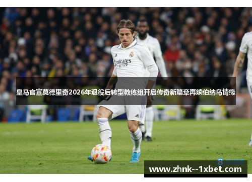 皇马官宣莫德里奇2026年退役后转型教练组开启传奇新篇章再续伯纳乌情缘 皇马官宣莫德里奇2026年退役后转型教练组开启传奇新篇章再续伯纳乌情缘